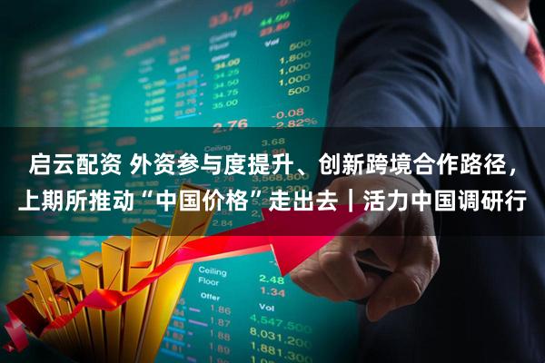 启云配资 外资参与度提升、创新跨境合作路径，上期所推动“中国价格”走出去｜活力中国调研行