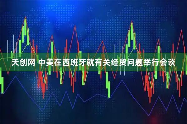 天创网 中美在西班牙就有关经贸问题举行会谈
