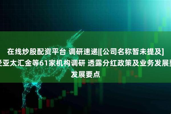 在线炒股配资平台 调研速递|[公司名称暂未提及]接受亚太汇金等61家机构调研 透露分红政策及业务发展要点