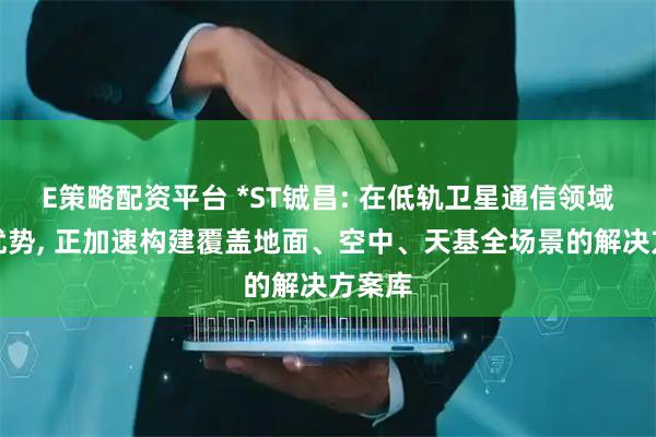 E策略配资平台 *ST铖昌: 在低轨卫星通信领域具备优势, 正加速构建覆盖地面、空中、天基全场景的解决方案库