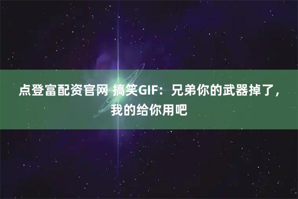 点登富配资官网 搞笑GIF:兄弟你的武器掉了,我的给你用吧