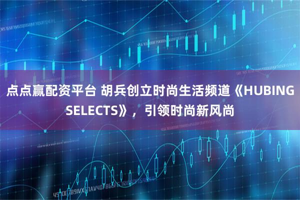 点点赢配资平台 胡兵创立时尚生活频道《HUBINGSELECTS》，引领时尚新风尚