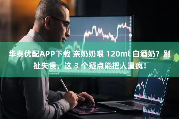华泰优配APP下载 亲奶奶喂 120ml 白酒奶？别扯失误，这 3 个疑点能把人逼疯！