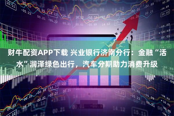 财牛配资APP下载 兴业银行济南分行：金融“活水”润泽绿色出行，汽车分期助力消费升级