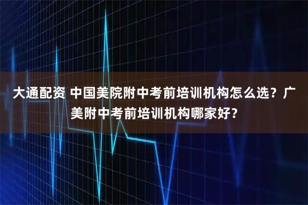 大通配资 中国美院附中考前培训机构怎么选?广美附中考前培训机构哪家好?