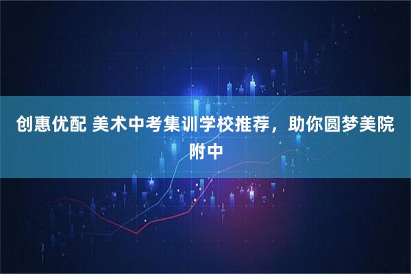 创惠优配 美术中考集训学校推荐,助你圆梦美院附中