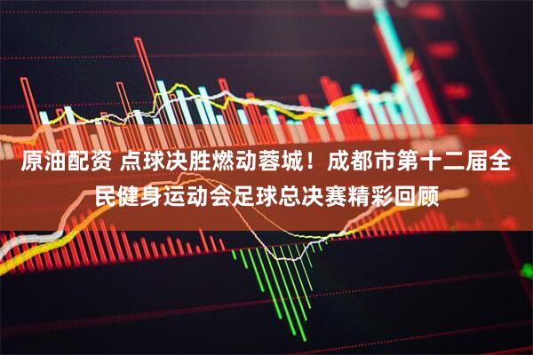 原油配资 点球决胜燃动蓉城！成都市第十二届全民健身运动会足球总决赛精彩回顾