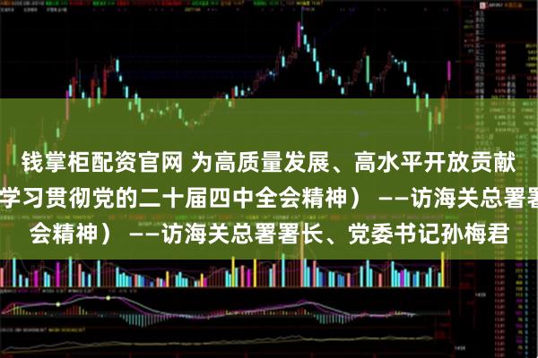 钱掌柜配资官网 为高质量发展、高水平开放贡献海关力量（权威访谈·学习贯彻党的二十届四中全会精神） ——访海关总署署长、党委书记孙梅君