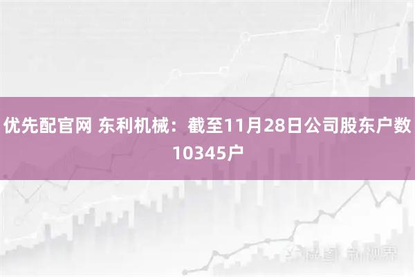 优先配官网 东利机械：截至11月28日公司股东户数10345户