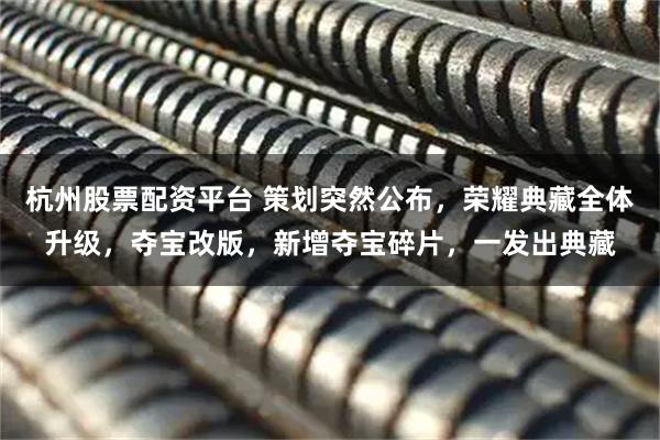 杭州股票配资平台 策划突然公布，荣耀典藏全体升级，夺宝改版，新增夺宝碎片，一发出典藏