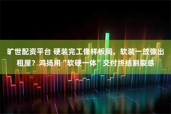 旷世配资平台 硬装完工像样板间，软装一放像出租屋？鸿扬用“软硬一体”交付终结割裂感