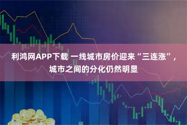 利鸿网APP下载 一线城市房价迎来“三连涨”，城市之间的分化仍然明显