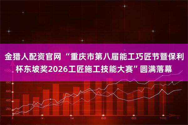 金猎人配资官网 “重庆市第八届能工巧匠节暨保利杯东坡奖2026工匠施工技能大赛”圆满落幕