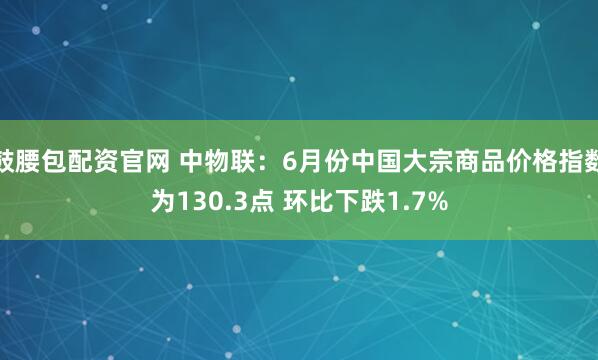 鼓腰包配资官网 中物联：6月份中国大宗商品价格指数为130.3点 环比下跌1.7%