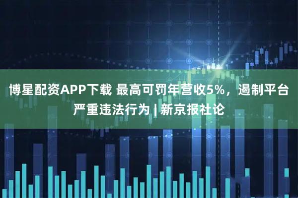 博星配资APP下载 最高可罚年营收5%，遏制平台严重违法行为 | 新京报社论