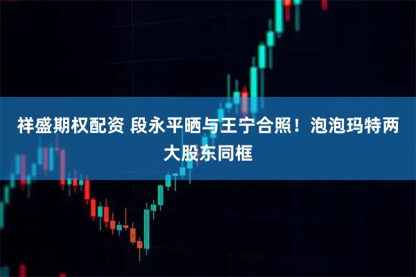 祥盛期权配资 段永平晒与王宁合照!泡泡玛特两大股东同框
