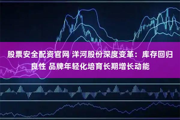 股票安全配资官网 洋河股份深度变革：库存回归良性 品牌年轻化培育长期增长动能