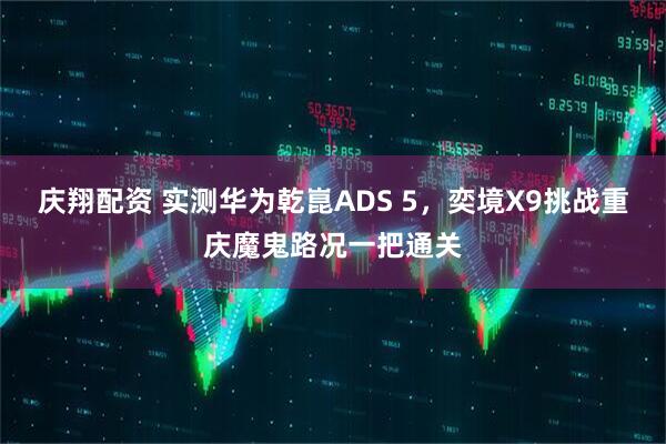 庆翔配资 实测华为乾崑ADS 5，奕境X9挑战重庆魔鬼路况一把通关