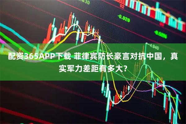 配资365APP下载 菲律宾防长豪言对抗中国，真实军力差距有多大？