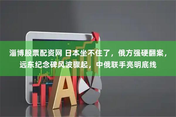 淄博股票配资网 日本坐不住了,俄方强硬翻案,远东纪念碑风波骤起,中俄联手亮明底线
